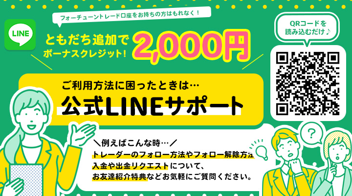 ともだち追加ですぐご利用可能 フォーチューントレード口座をお持ちの方はもれなく! ともだち追加で2,000円ボーナスクレジット! ご利用方法に困ったときは…公式LINEサポート \例えばこんな時…/トレーダーのフォロー方法やフォロー解除方法、入金や出金リクエストについて、お友達紹介特典などお気軽にご質問ください。 QRコードを読み込むだけ♪